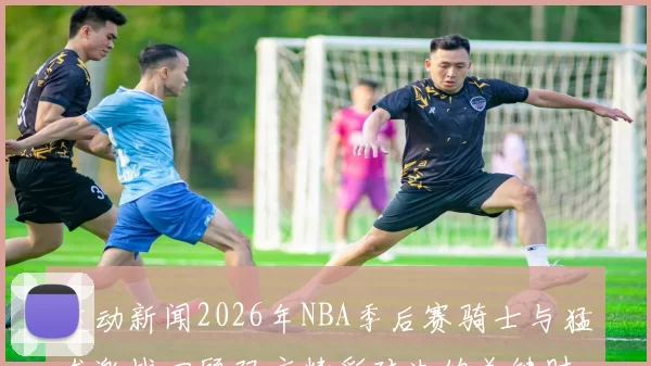 运动新闻2026年NBA季后赛骑士与猛龙激战回顾双方精彩对决的关键时刻与战术分析
