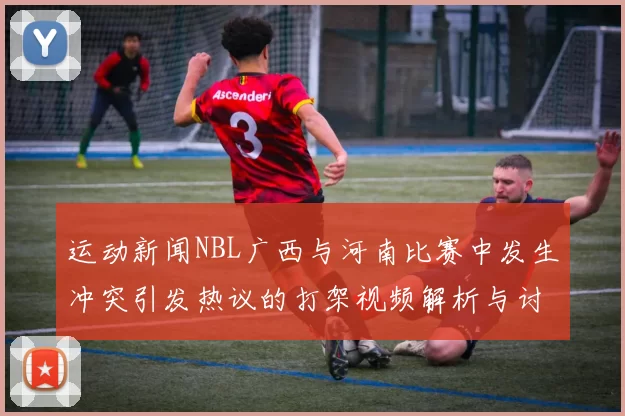 运动新闻NBL广西与河南比赛中发生冲突引发热议的打架视频解析与讨论