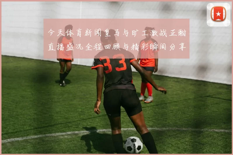 今天体育新闻皇马与旷工激战正酣直播盛况全程回顾与精彩瞬间分享
