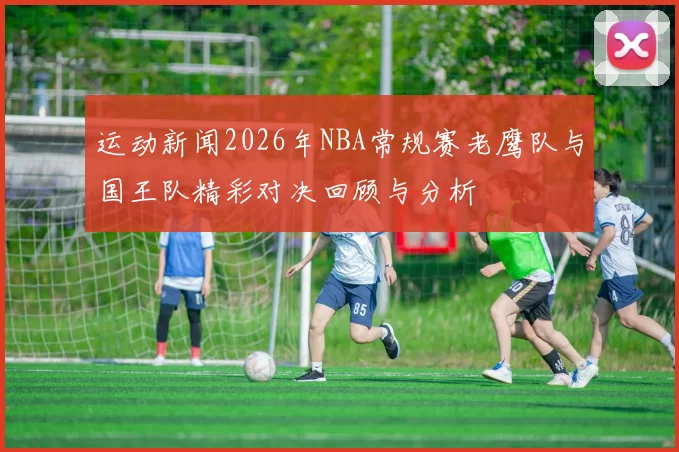 运动新闻2026年NBA常规赛老鹰队与国王队精彩对决回顾与分析