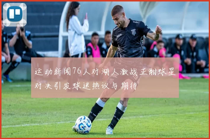 运动新闻76人对湖人激战正酣球星对决引发球迷热议与期待